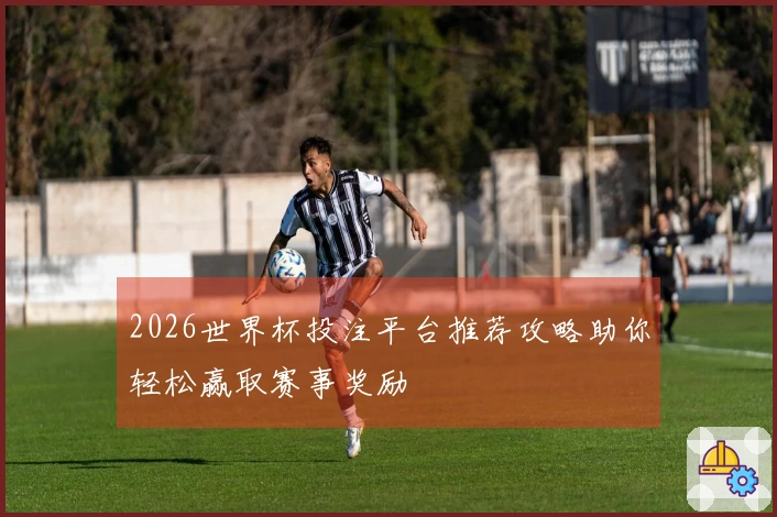 2026世界杯投注平台推荐攻略助你轻松赢取赛事奖励